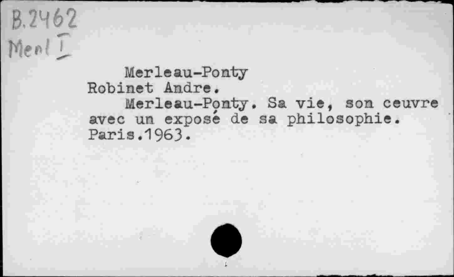 ﻿B 2462
Merleau-Ponty
Robinet André.
Merleau-Ponty. Sa vie, son oeuvre avec un exposé de sa philosophie. Paris.1963.